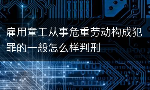 雇用童工从事危重劳动构成犯罪的一般怎么样判刑