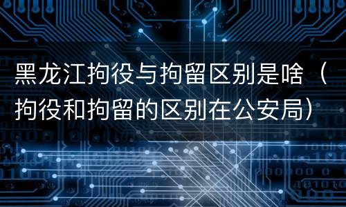 黑龙江拘役与拘留区别是啥（拘役和拘留的区别在公安局）