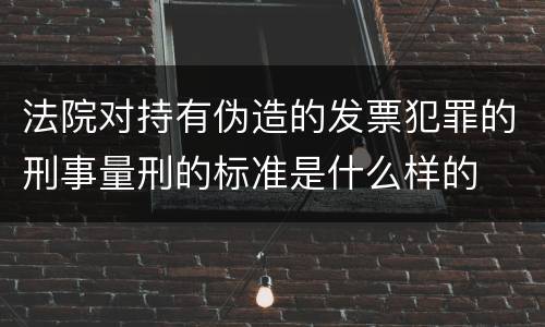 法院对持有伪造的发票犯罪的刑事量刑的标准是什么样的