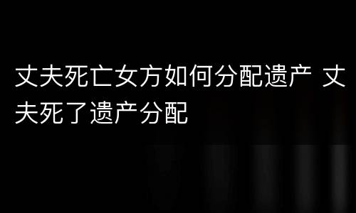 丈夫死亡女方如何分配遗产 丈夫死了遗产分配