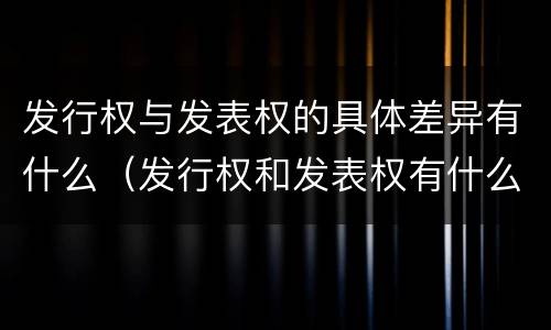 发行权与发表权的具体差异有什么（发行权和发表权有什么区别）