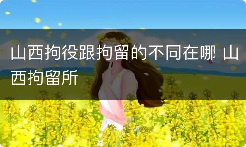 山西拘役跟拘留的不同在哪 山西拘留所