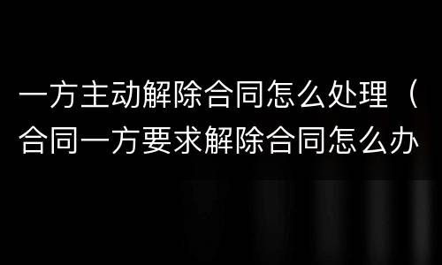 一方主动解除合同怎么处理（合同一方要求解除合同怎么办）