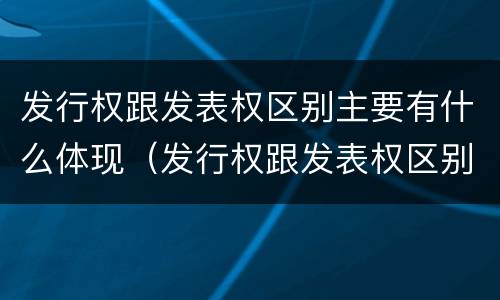 发行权跟发表权区别主要有什么体现（发行权跟发表权区别主要有什么体现和联系）