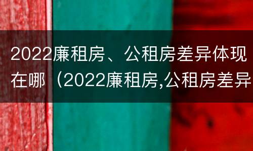 2022廉租房、公租房差异体现在哪（2022廉租房,公租房差异体现在哪方面）