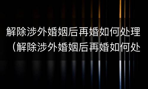 解除涉外婚姻后再婚如何处理（解除涉外婚姻后再婚如何处理房产）