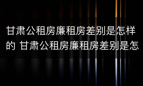 甘肃公租房廉租房差别是怎样的 甘肃公租房廉租房差别是怎样的呢