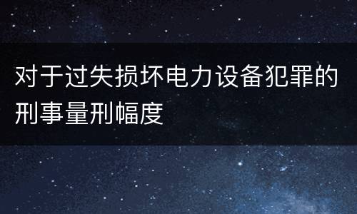 对于过失损坏电力设备犯罪的刑事量刑幅度