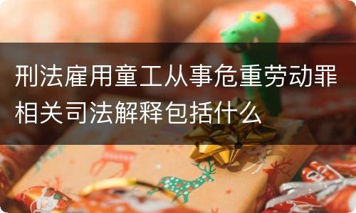 刑法雇用童工从事危重劳动罪相关司法解释包括什么
