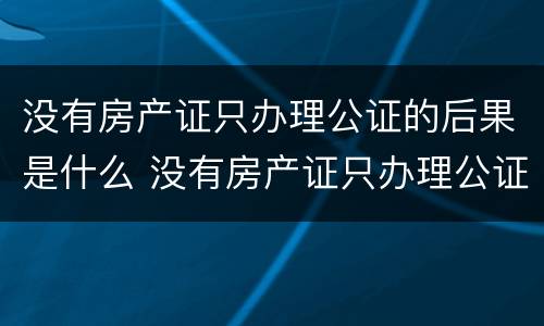 没有房产证只办理公证的后果是什么 没有房产证只办理公证的后果是什么呢
