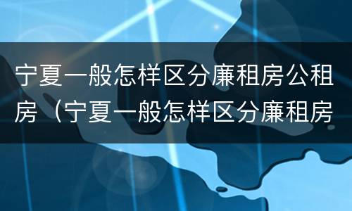 宁夏一般怎样区分廉租房公租房（宁夏一般怎样区分廉租房公租房和住宅房）
