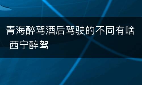 青海醉驾酒后驾驶的不同有啥 西宁醉驾