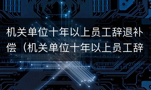 机关单位十年以上员工辞退补偿（机关单位十年以上员工辞退补偿多少）