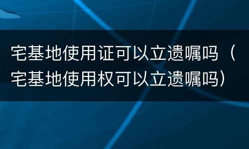 宅基地使用证可以立遗嘱吗（宅基地使用权可以立遗嘱吗）