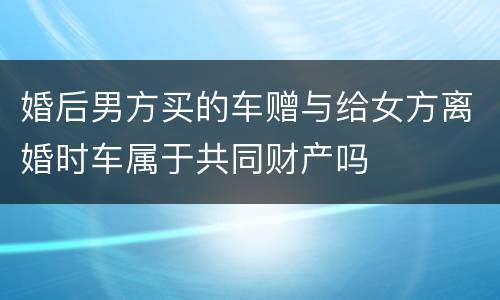 婚后男方买的车赠与给女方离婚时车属于共同财产吗