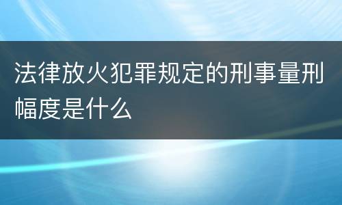 法律放火犯罪规定的刑事量刑幅度是什么