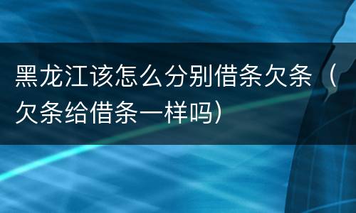黑龙江该怎么分别借条欠条（欠条给借条一样吗）