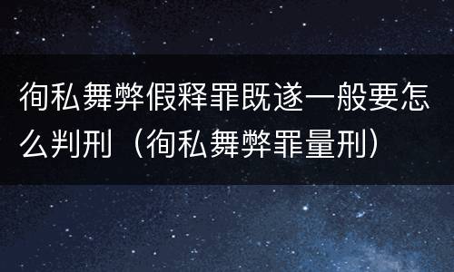 徇私舞弊假释罪既遂一般要怎么判刑（徇私舞弊罪量刑）