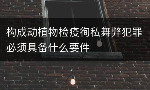 构成动植物检疫徇私舞弊犯罪必须具备什么要件