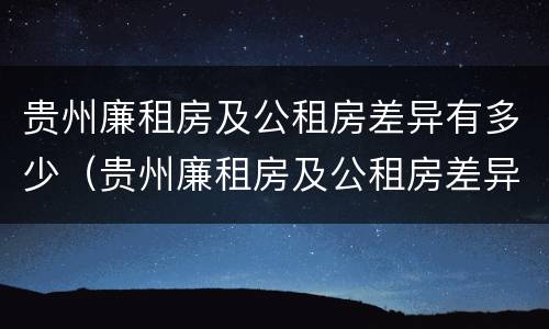 贵州廉租房及公租房差异有多少（贵州廉租房及公租房差异有多少年）