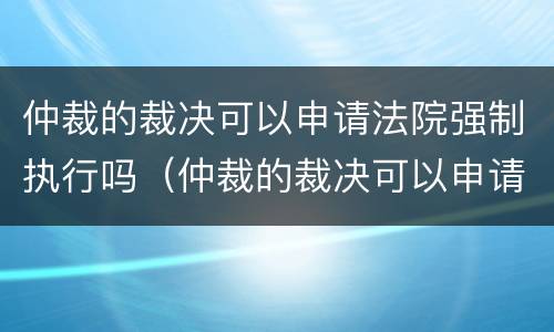 仲裁的裁决可以申请法院强制执行吗（仲裁的裁决可以申请法院强制执行吗）