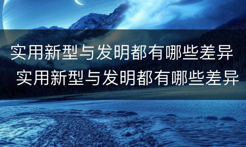 实用新型与发明都有哪些差异 实用新型与发明都有哪些差异和不足