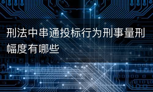 刑法中串通投标行为刑事量刑幅度有哪些