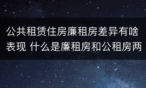 公共租赁住房廉租房差异有啥表现 什么是廉租房和公租房两个有什么特点
