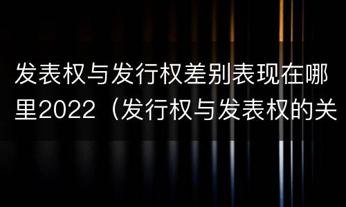 发表权与发行权差别表现在哪里2022（发行权与发表权的关系）