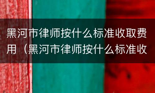 黑河市律师按什么标准收取费用（黑河市律师按什么标准收取费用的）