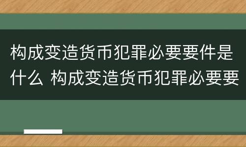 构成变造货币犯罪必要要件是什么 构成变造货币犯罪必要要件是什么意思
