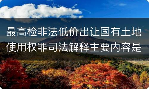 最高检非法低价出让国有土地使用权罪司法解释主要内容是什么