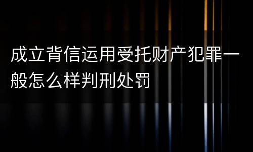 成立背信运用受托财产犯罪一般怎么样判刑处罚