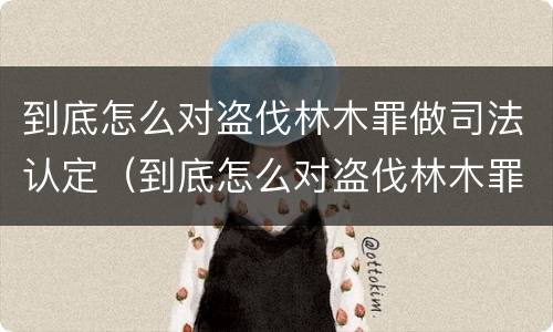 到底怎么对盗伐林木罪做司法认定（到底怎么对盗伐林木罪做司法认定的）