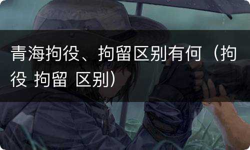 青海拘役、拘留区别有何（拘役 拘留 区别）