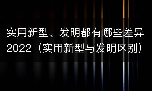 实用新型、发明都有哪些差异2022（实用新型与发明区别）