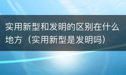 实用新型和发明的区别在什么地方（实用新型是发明吗）
