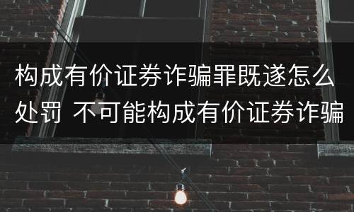 构成有价证券诈骗罪既遂怎么处罚 不可能构成有价证券诈骗罪主体的有