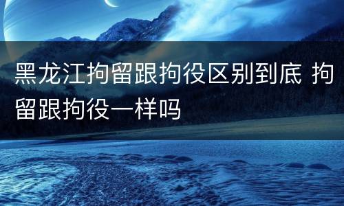 黑龙江拘留跟拘役区别到底 拘留跟拘役一样吗