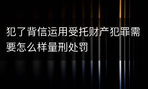 犯了背信运用受托财产犯罪需要怎么样量刑处罚