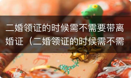 二婚领证的时候需不需要带离婚证（二婚领证的时候需不需要带离婚证呢）