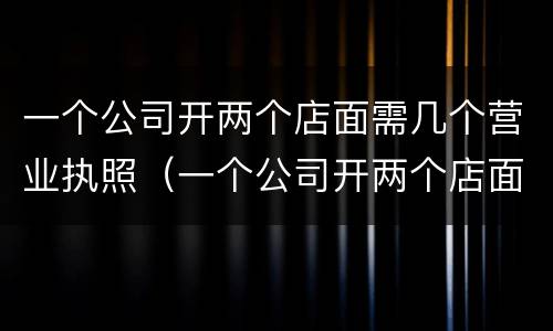 一个公司开两个店面需几个营业执照（一个公司开两个店面需几个营业执照才能开）