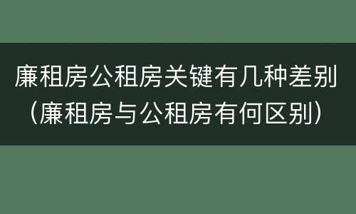 廉租房公租房关键有几种差别（廉租房与公租房有何区别）