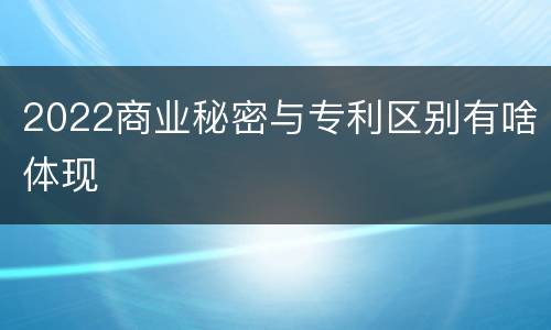 2022商业秘密与专利区别有啥体现