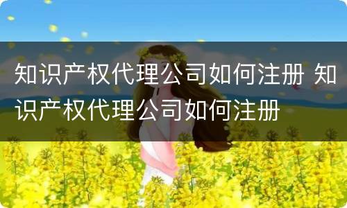 知识产权代理公司如何注册 知识产权代理公司如何注册