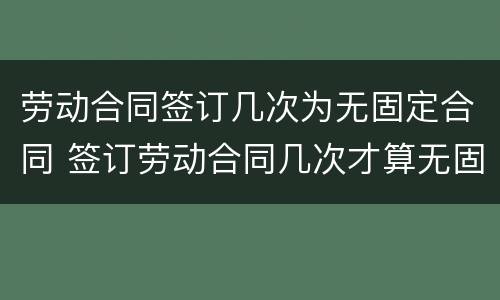 劳动合同签订几次为无固定合同 签订劳动合同几次才算无固定期限