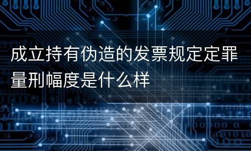 成立持有伪造的发票规定定罪量刑幅度是什么样