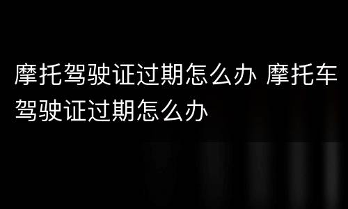 摩托驾驶证过期怎么办 摩托车驾驶证过期怎么办