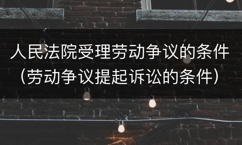 人民法院受理劳动争议的条件（劳动争议提起诉讼的条件）