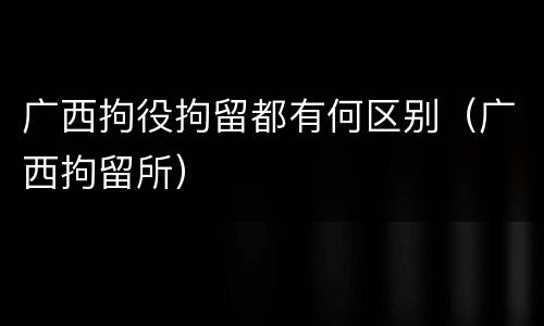 广西拘役拘留都有何区别（广西拘留所）